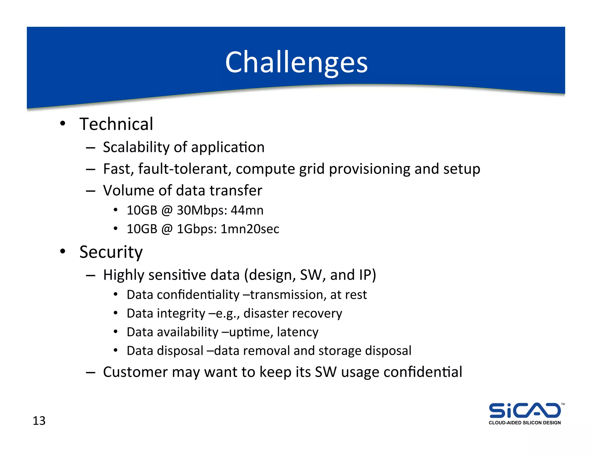 Challenges	
  
         •  Technical	
  
             –  Scalability	
  of	
  applicaDon	
  
             –  Fast,	
  fault-­‐tolerant,	
  compute	
  grid	
  provisioning	
  and	
  setup	
  
             –  Volume	
  of	
  data	
  transfer	
  
                   •  10GB	
  @	
  30Mbps:	
  44mn	
  
                   •  10GB	
  @	
  1Gbps:	
  1mn20sec	
  
         •  Security	
  
             –  Highly	
  sensiDve	
  data	
  (design,	
  SW,	
  and	
  IP)	
  
                   •    Data	
  conﬁdenDality	
  –transmission,	
  at	
  rest	
  
                   •    Data	
  integrity	
  –e.g.,	
  disaster	
  recovery	
  
                   •    Data	
  availability	
  –upDme,	
  latency	
  
                   •    Data	
  disposal	
  –data	
  removal	
  and	
  storage	
  disposal	
  
             –  Customer	
  may	
  want	
  to	
  keep	
  its	
  SW	
  usage	
  conﬁdenDal	
  
                                                                                                                                 TM




13	
                                                                                                CLOUD-AIDED SILICON DESIGN
 