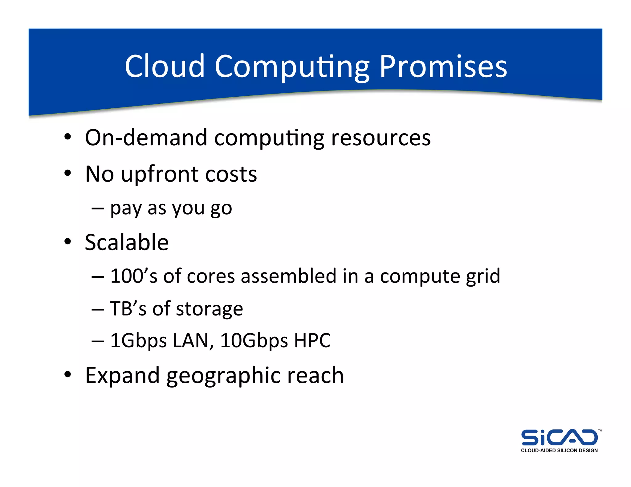 Cloud	
  CompuDng	
  Promises	
  
•  On-­‐demand	
  compuDng	
  resources	
  
•  No	
  upfront	
  costs	
  
   –  pay	
  as	
  you	
  go	
  
•  Scalable	
  
   –  100’s	
  of	
  cores	
  assembled	
  in	
  a	
  compute	
  grid	
  
   –  TB’s	
  of	
  storage	
  
   –  1Gbps	
  LAN,	
  10Gbps	
  HPC	
  
•  Expand	
  geographic	
  reach	
  
                                                                                                         TM




                                                                            CLOUD-AIDED SILICON DESIGN
 