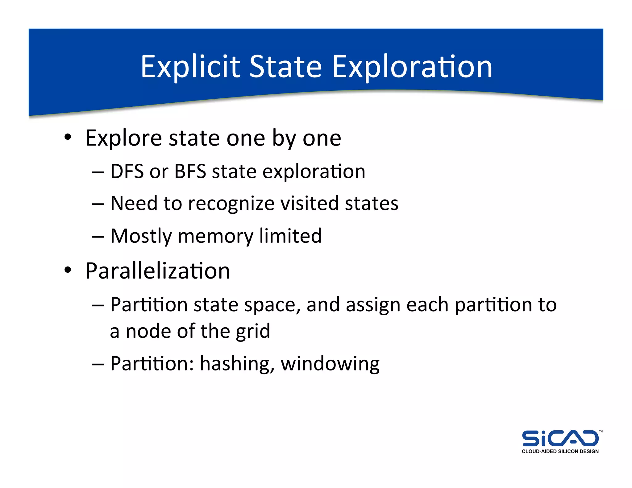 Explicit	
  State	
  ExploraDon	
  
•  Explore	
  state	
  one	
  by	
  one	
  
    –  DFS	
  or	
  BFS	
  state	
  exploraDon	
  
    –  Need	
  to	
  recognize	
  visited	
  states	
  
    –  Mostly	
  memory	
  limited	
  
•  ParallelizaDon	
  
    –  ParDDon	
  state	
  space,	
  and	
  assign	
  each	
  parDDon	
  to	
  
       a	
  node	
  of	
  the	
  grid	
  
    –  ParDDon:	
  hashing,	
  windowing	
  

                                                                                                     TM




                                                                        CLOUD-AIDED SILICON DESIGN
 