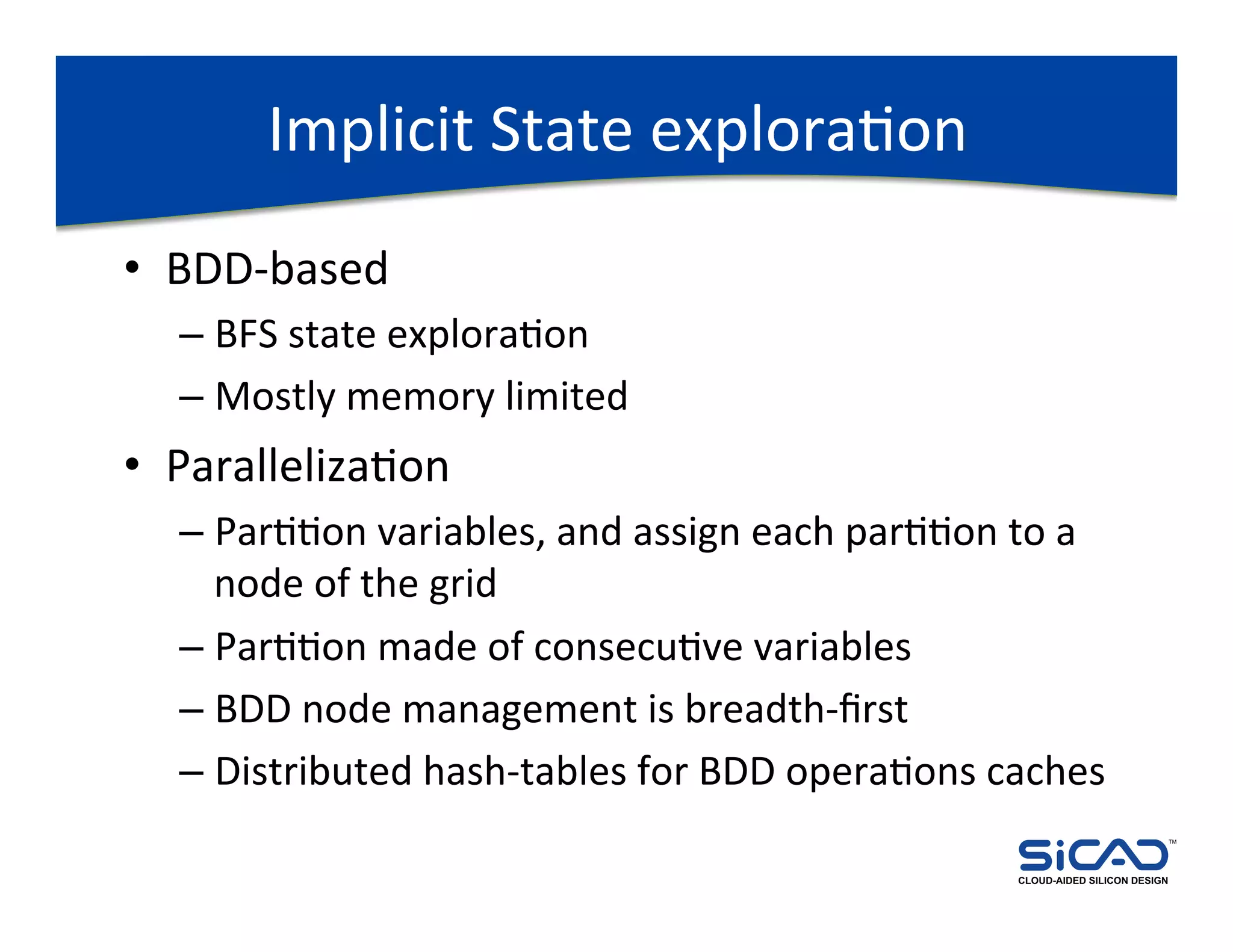 Implicit	
  State	
  exploraDon	
  
•  BDD-­‐based	
  
   –  BFS	
  state	
  exploraDon	
  
   –  Mostly	
  memory	
  limited	
  
•  ParallelizaDon	
  
   –  ParDDon	
  variables,	
  and	
  assign	
  each	
  parDDon	
  to	
  a	
  
      node	
  of	
  the	
  grid	
  
   –  ParDDon	
  made	
  of	
  consecuDve	
  variables	
  
   –  BDD	
  node	
  management	
  is	
  breadth-­‐ﬁrst	
  
   –  Distributed	
  hash-­‐tables	
  for	
  BDD	
  operaDons	
  caches	
  
                                                                                                   TM




                                                                      CLOUD-AIDED SILICON DESIGN
 