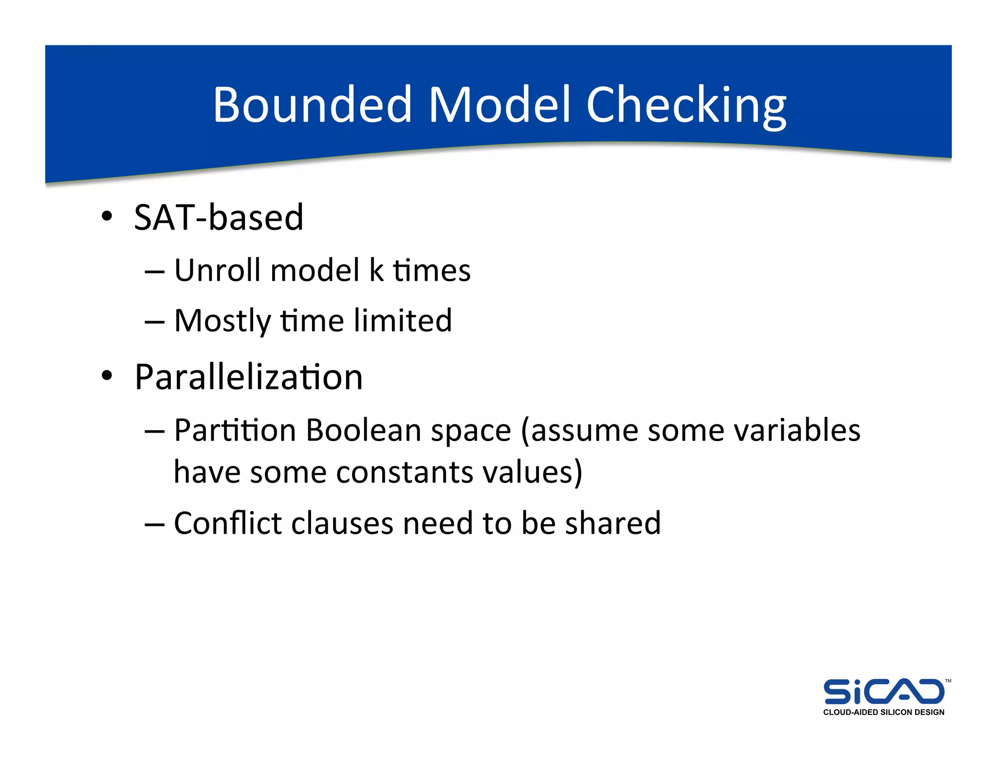 Bounded	
  Model	
  Checking	
  
•  SAT-­‐based	
  
   –  Unroll	
  model	
  k	
  Dmes	
  
   –  Mostly	
  Dme	
  limited	
  
•  ParallelizaDon	
  
   –  ParDDon	
  Boolean	
  space	
  (assume	
  some	
  variables	
  
      have	
  some	
  constants	
  values)	
  
   –  Conﬂict	
  clauses	
  need	
  to	
  be	
  shared	
  



                                                                                             TM




                                                                CLOUD-AIDED SILICON DESIGN
 