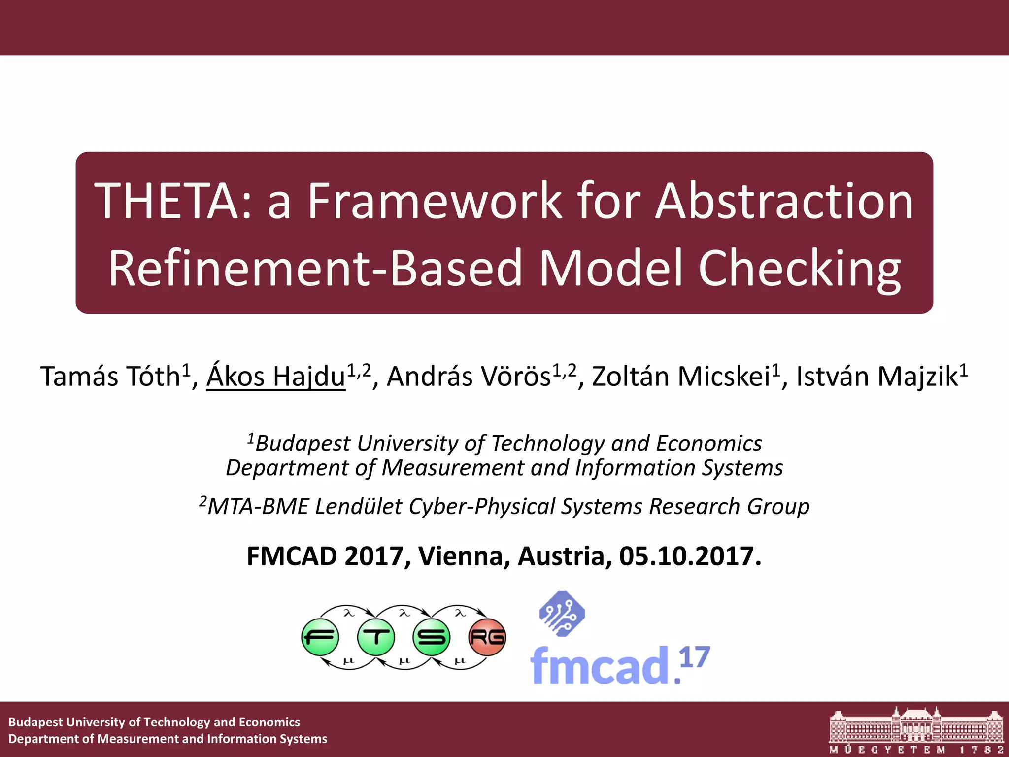 1THETA: a Framework for Abstraction Refinement-Based Model Checking Budapest University of Technology and Economics Department of Measurement and Information Systems THETA: a Framework for Abstraction Refinement-Based Model Checking Tamás Tóth1, Ákos Hajdu1,2, András Vörös1,2, Zoltán Micskei1, István Majzik1 1Budapest University of Technology and Economics Department of Measurement and Information Systems 2MTA-BME Lendület Cyber-Physical Systems Research Group FMCAD 2017, Vienna, Austria, 05.10.2017. 