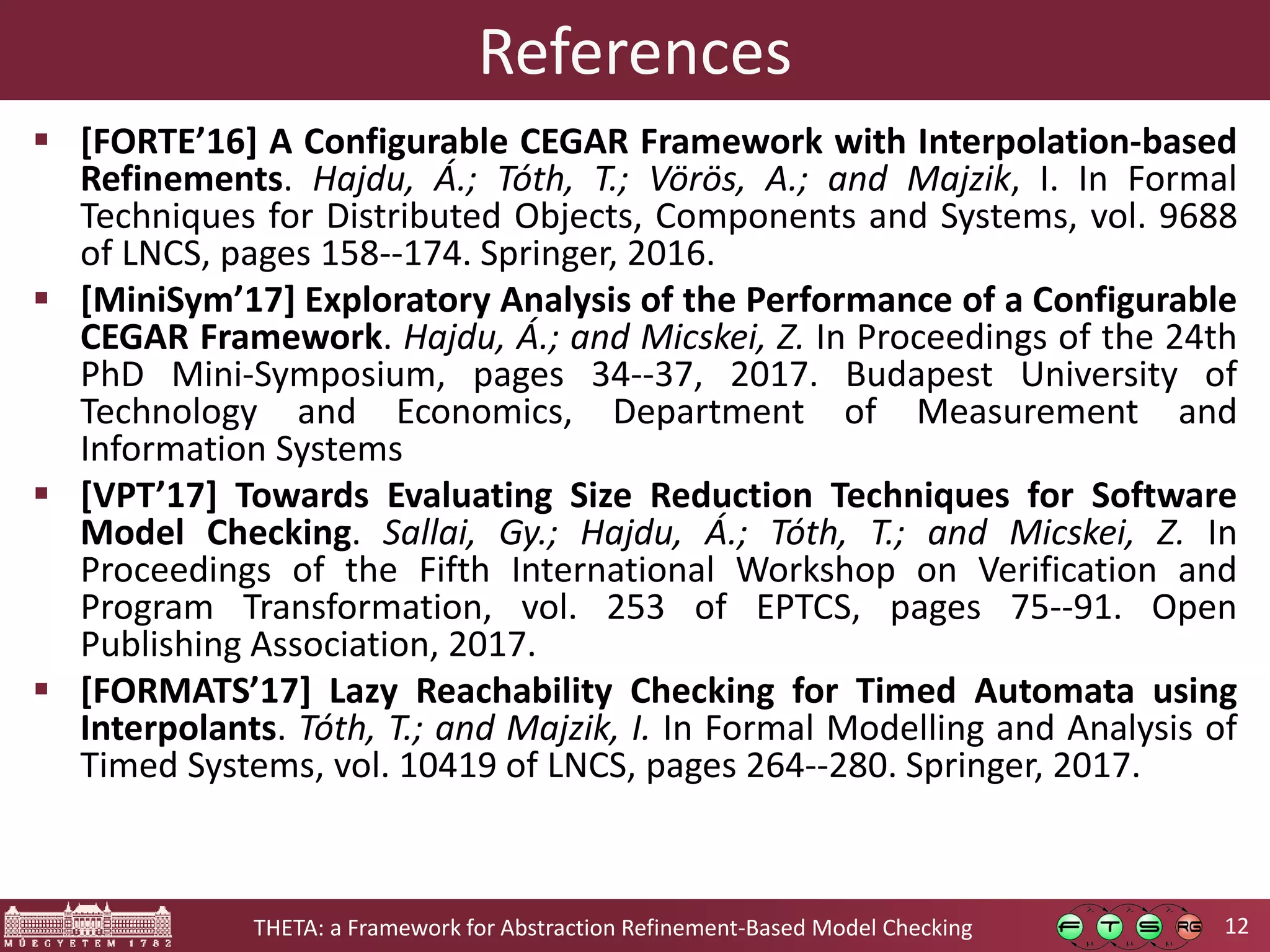 12THETA: a Framework for Abstraction Refinement-Based Model Checking References  [FORTE’16] A Configurable CEGAR Framework with Interpolation-based Refinements. Hajdu, Á.; Tóth, T.; Vörös, A.; and Majzik, I. In Formal Techniques for Distributed Objects, Components and Systems, vol. 9688 of LNCS, pages 158--174. Springer, 2016.  [MiniSym’17] Exploratory Analysis of the Performance of a Configurable CEGAR Framework. Hajdu, Á.; and Micskei, Z. In Proceedings of the 24th PhD Mini-Symposium, pages 34--37, 2017. Budapest University of Technology and Economics, Department of Measurement and Information Systems  [VPT’17] Towards Evaluating Size Reduction Techniques for Software Model Checking. Sallai, Gy.; Hajdu, Á.; Tóth, T.; and Micskei, Z. In Proceedings of the Fifth International Workshop on Verification and Program Transformation, vol. 253 of EPTCS, pages 75--91. Open Publishing Association, 2017.  [FORMATS’17] Lazy Reachability Checking for Timed Automata using Interpolants. Tóth, T.; and Majzik, I. In Formal Modelling and Analysis of Timed Systems, vol. 10419 of LNCS, pages 264--280. Springer, 2017. 