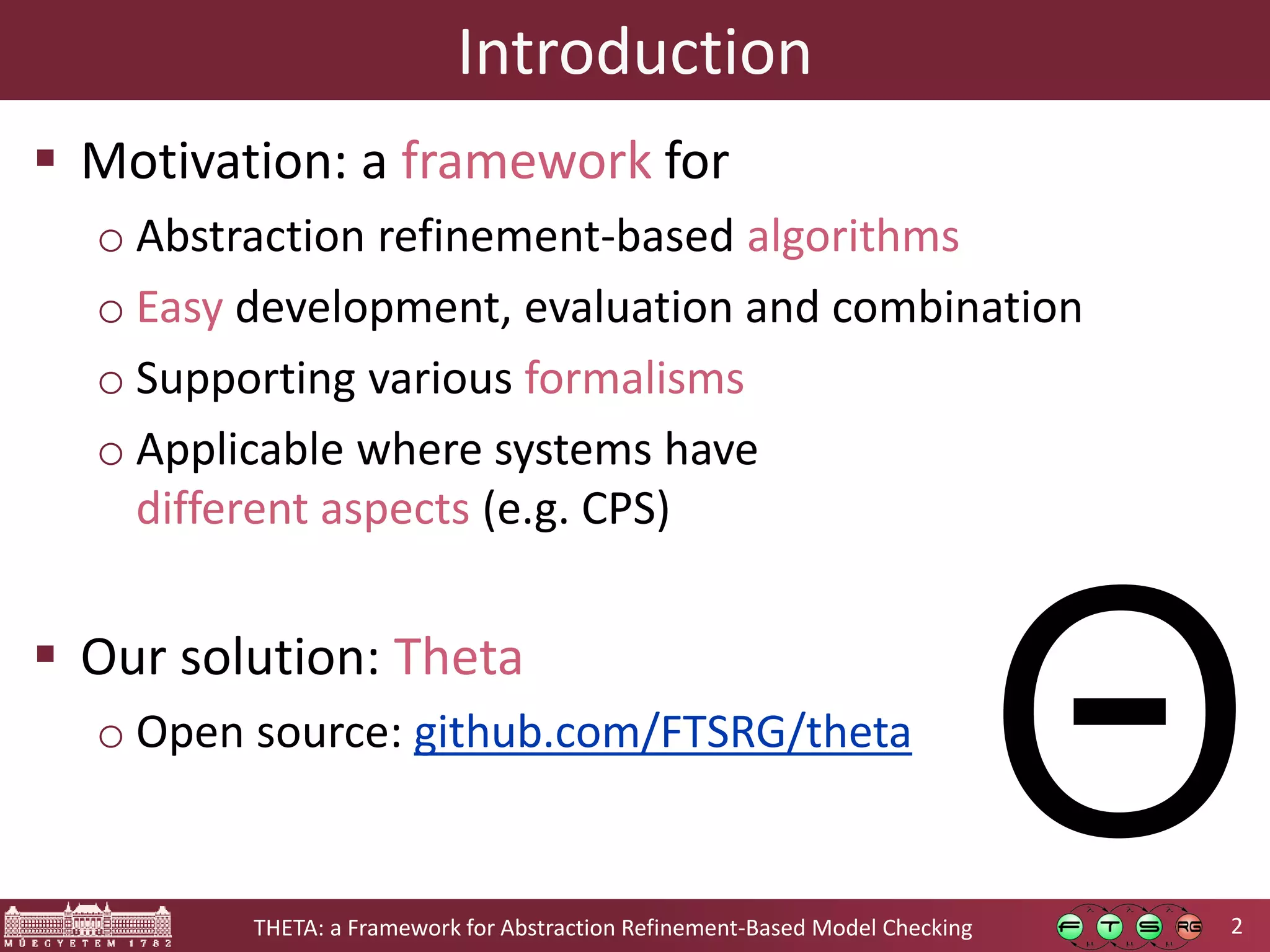 2THETA: a Framework for Abstraction Refinement-Based Model Checking Introduction  Motivation: a framework for o Abstraction refinement-based algorithms o Easy development, evaluation and combination o Supporting various formalisms o Applicable where systems have different aspects (e.g. CPS)  Our solution: Theta o Open source: github.com/FTSRG/theta Θ 