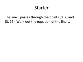Starter
The line L passes through the points (0, 7) and
(3, 19). Work out the equation of the line L.
 