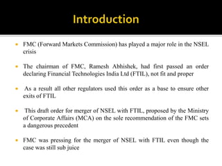  FMC (Forward Markets Commission) has played a major role in the NSEL
crisis
 The chairman of FMC, Ramesh Abhishek, had first passed an order
declaring Financial Technologies India Ltd (FTIL), not fit and proper
 As a result all other regulators used this order as a base to ensure other
exits of FTIL
 This draft order for merger of NSEL with FTIL, proposed by the Ministry
of Corporate Affairs (MCA) on the sole recommendation of the FMC sets
a dangerous precedent
 FMC was pressing for the merger of NSEL with FTIL even though the
case was still sub juice
 