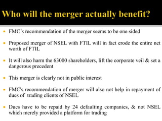  FMC’s recommendation of the merger seems to be one sided
 Proposed merger of NSEL with FTIL will in fact erode the entire net
worth of FTIL
 It will also harm the 63000 shareholders, lift the corporate veil & set a
dangerous precedent
 This merger is clearly not in public interest
 FMC's recommendation of merger will also not help in repayment of
dues of trading clients of NSEL
 Dues have to be repaid by 24 defaulting companies, & not NSEL
which merely provided a platform for trading
 