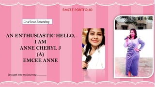 EMCEE PORTFOLIO
Live love Emceeing
AN ENTHUSIASTIC HELLO,
I AM
ANNE CHERYL J
(A)
EMCEE ANNE
Lets get into my journey……………
 