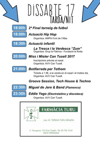 18:00h 2ª Final torneig de futbol
18:00h Actuació Hip Hop
Organitza: AMPA Font de l’Alba
18:30h Actuació infantil
La Tresca i la Verdesca “Zum”
Organitza: Grup la Fàbrica - Fundació la Roda.
20:00h Miss i Mister Can Tusell 2017
Inscripcions prèvies al casal.
Organitza: AVV Can Tusell.
21:00h Botifarrada per Tothom
Tickets a 1.5€, a la venda en el casal i el mateix dia.
Organitza: AVV Can Tusell.
Groove Session, Tech House & Techno
22:30h Miguel de Jere & Band (Flamenco)
23:30h Eddie Yago (Electrolatino y discoteca)
Organitza: AVV Can Tusell.
 