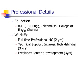 Professional Details
 Education
 B.E. (ECE Engg), Meenakshi College of
Engg, Chennai
 Work Ex
 Full time Professional MC (2 yrs)
 Technical Support Engineer, Tech Mahindra
(3 yrs)
 Freelance Content Development (3yrs)
 