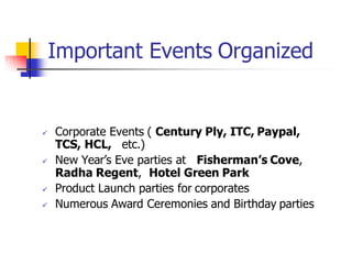 Important Events Organized
 Corporate Events ( Century Ply, ITC, Paypal,
TCS, HCL, etc.)
 New Year’s Eve parties at Fisherman’s Cove,
Radha Regent, Hotel Green Park
 Product Launch parties for corporates
 Numerous Award Ceremonies and Birthday parties
 