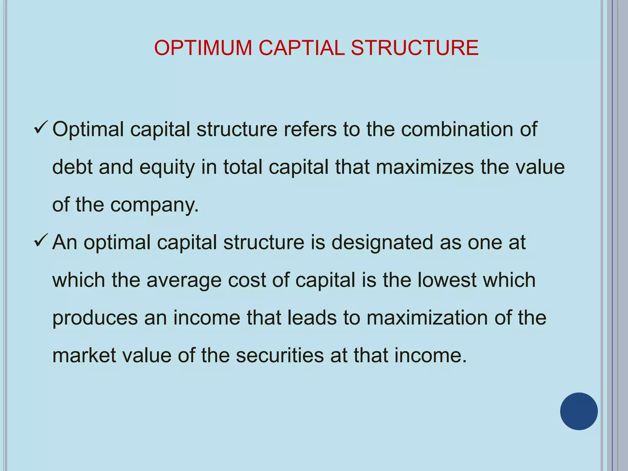 OPTIMUM CAPTIAL STRUCTURE
 Optimal capital structure refers to the combination of
debt and equity in total capital that maximizes the value
of the company.
 An optimal capital structure is designated as one at
which the average cost of capital is the lowest which
produces an income that leads to maximization of the
market value of the securities at that income.
 