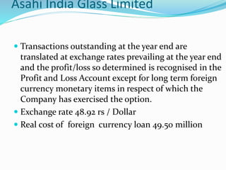 Asahi India Glass Limited
 Transactions outstanding at the year end are
translated at exchange rates prevailing at the year end
and the profit/loss so determined is recognised in the
Profit and Loss Account except for long term foreign
currency monetary items in respect of which the
Company has exercised the option.
 Exchange rate 48.92 rs / Dollar
 Real cost of foreign currency loan 49.50 million
 