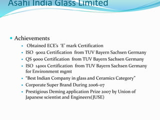 Asahi India Glass Limited
 Achievements
 Obtained ECE’s ‘E’ mark Certification
 ISO 9002 Certification from TUV Bayern Sachsen Germany
 QS 9000 Certification from TUV Bayern Sachsen Germany
 ISO 14001 Certification from TUV Bayern Sachsen Germany
for Environment mgmt
 “Best Indian Company in glass and Ceramics Category”
 Corporate Super Brand During 2006-07
 Prestigious Deming application Prize 2007 by Union of
Japanese scientist and Engineers(JUSE)
 