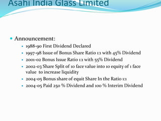 Asahi India Glass Limited
 Announcement:
 1988-90 First Dividend Declared
 1997-98 Issue of Bonus Share Ratio 1:1 with 45% Dividend
 2001-02 Bonus Issue Ratio 1:1 with 55% Dividend
 2002-03 Share Split of 10 face value into 10 equity of 1 face
value to increase liquidity
 2004-05 Bonus share of equit Share In the Ratio 1:1
 2004-05 Paid 250 % Dividend and 100 % Interim Dividend
 