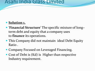 Asahi India Glass Limited
 Solution 1.
 'Financial Structure' The specific mixture of long–
term debt and equity that a company uses
to finance its operations.
 This Company did not maintain ideal Debt Equity
Ratio .
 Company Focused on Leveraged Financing.
 Cost of Debt is (Kd) is Higher than respective
Industry requirement.
 