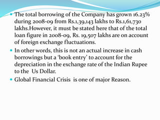  The total borrowing of the Company has grown 16.23%
during 2008-09 from Rs.1,39,143 lakhs to Rs.1,61,730
lakhs.However, it must be stated here that of the total
loan figure in 2008-09, Rs. 19,507 lakhs are on account
of foreign exchange fluctuations.
 In other words, this is not an actual increase in cash
borrowings but a ‘book entry’ to account for the
depreciation in the exchange rate of the Indian Rupee
to the Us Dollar.
 Global Financial Crisis is one of major Reason.
 