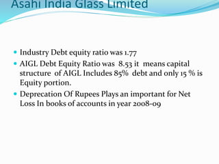 Asahi India Glass Limited
 Industry Debt equity ratio was 1.77
 AIGL Debt Equity Ratio was 8.53 it means capital
structure of AIGL Includes 85% debt and only 15 % is
Equity portion.
 Deprecation Of Rupees Plays an important for Net
Loss In books of accounts in year 2008-09
 