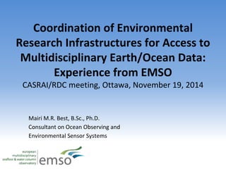 Coordination of Environmental 
Research Infrastructures for Access to 
Multidisciplinary Earth/Ocean Data: 
Experience from EMSO 
CASRAI/RDC meeting, Ottawa, November 19, 2014 
Mairi M.R. Best, B.Sc., Ph.D. 
Consultant on Ocean Observing and 
Environmental Sensor Systems 
 
