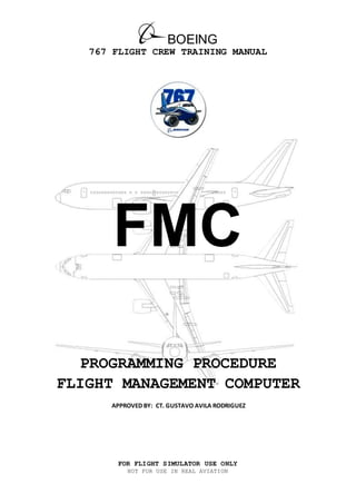 BOEING
767 FLIGHT CREW TRAINING MANUAL
FOR FLIGHT SIMULATOR USE ONLY
NOT FOR USE IN REAL AVIATION
FMC
PROGRAMMING PROCEDURE
FLIGHT MANAGEMENT COMPUTER
APPROVED BY: CT. GUSTAVO AVILA RODRIGUEZ
 