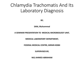 Chlamydia Trachomatis And Its
Laboratory Diagnosis
BY;
SANI, Muhammed
A SEMINAR PRESENTATION TO MEDICAL MICROBIOLOGY UNIT,
MEDICAL LABORATORY DEPARTMENT,
FEDERAL MEDICAL CENTRE, BIRNIN KEBBI
SUPERVISED BY;
MLS AHMED ABRAHAM
 