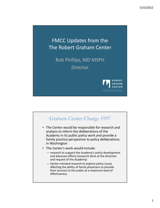 5/15/2012




     FMCC Updates from the
    The Robert Graham Center

         Bob Phillips, MD MSPH
                Director




    Graham Center Charge 1997
• The Center would be responsible for research and
  analysis to inform the deliberations of the
  Academy in its public policy work and provide a
  family practice perspective to policy deliberations
  in Washington
• The Center's work would include:
   – research to support the Academy's policy development
     and advocacy efforts (research done at the direction
     and request of the Academy)
   – Center-initiated research to explore policy issues
     affecting the ability of family physicians to provide
     their services to the public at a maximum level of
     effectiveness.




                                                                    1
 