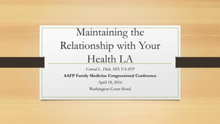 Maintaining the
Relationship with Your
Health LA
Conrad L. Flick, MD, FAAFP
AAFP Family Medicine Congressional Conference
April 18, 2016
Washington Court Hotel
 