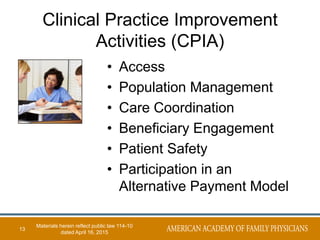 Clinical Practice Improvement
Activities (CPIA)
• Access
• Population Management
• Care Coordination
• Beneficiary Engagement
• Patient Safety
• Participation in an
Alternative Payment Model
13
Materials herein reflect public law 114-10
dated April 16, 2015
 