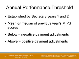 Annual Performance Threshold
• Established by Secretary years 1 and 2
• Mean or median of previous year’s MIPS
scores
• Below = negative payment adjustments
• Above = positive payment adjustments
16
Materials herein reflect public law 114-10
dated April 16, 2015
 