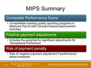 MIPS Summary
Composite Performance Score
• Consolidates existing quality reporting programs in
Medicare Part B with Clinical Practice Improvement
Activities
Positive payment adjustments
• Includes the potential for significant adjustments for
“Exceptional Performers”
Risk of payment penalty
• Risk of negative payment adjustment if performance
below threshold
22
Materials herein reflect public law 114-10
dated April 16, 2015
 
