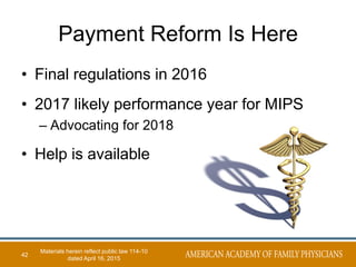 Payment Reform Is Here
• Final regulations in 2016
• 2017 likely performance year for MIPS
– Advocating for 2018
• Help is available
42
Materials herein reflect public law 114-10
dated April 16, 2015
 