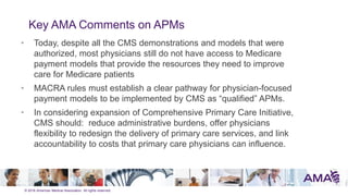 © 2016 American Medical Association. All rights reserved.
Key AMA Comments on APMs
• Today, despite all the CMS demonstrations and models that were
authorized, most physicians still do not have access to Medicare
payment models that provide the resources they need to improve
care for Medicare patients
• MACRA rules must establish a clear pathway for physician-focused
payment models to be implemented by CMS as ―qualified‖ APMs.
• In considering expansion of Comprehensive Primary Care Initiative,
CMS should: reduce administrative burdens, offer physicians
flexibility to redesign the delivery of primary care services, and link
accountability to costs that primary care physicians can influence.
 
