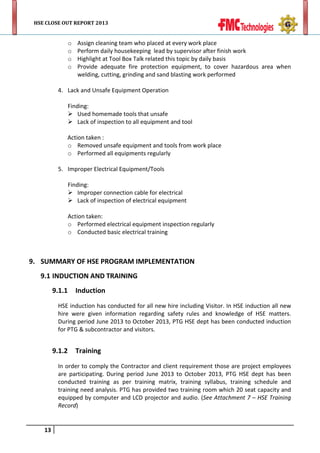 HSE CLOSE OUT REPORT 2013

o
o
o
o

Assign cleaning team who placed at every work place
Perform daily housekeeping lead by supervisor after finish work
Highlight at Tool Box Talk related this topic by daily basis
Provide adequate fire protection equipment, to cover hazardous area when
welding, cutting, grinding and sand blasting work performed

4. Lack and Unsafe Equipment Operation
Finding:
 Used homemade tools that unsafe
 Lack of inspection to all equipment and tool
Action taken :
o Removed unsafe equipment and tools from work place
o Performed all equipments regularly
5. Improper Electrical Equipment/Tools
Finding:
 Improper connection cable for electrical
 Lack of inspection of electrical equipment
Action taken:
o Performed electrical equipment inspection regularly
o Conducted basic electrical training

9. SUMMARY OF HSE PROGRAM IMPLEMENTATION
9.1 INDUCTION AND TRAINING
9.1.1

Induction

HSE induction has conducted for all new hire including Visitor. In HSE induction all new
hire were given information regarding safety rules and knowledge of HSE matters.
During period June 2013 to October 2013, PTG HSE dept has been conducted induction
for PTG & subcontractor and visitors.

9.1.2

Training

In order to comply the Contractor and client requirement those are project employees
are participating. During period June 2013 to October 2013, PTG HSE dept has been
conducted training as per training matrix, training syllabus, training schedule and
training need analysis. PTG has provided two training room which 20 seat capacity and
equipped by computer and LCD projector and audio. (See Attachment 7 – HSE Training
Record)

13

 