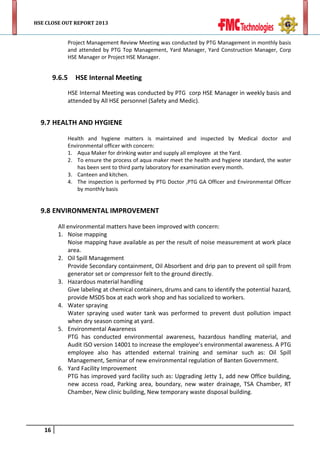 HSE CLOSE OUT REPORT 2013

Project Management Review Meeting was conducted by PTG Management in monthly basis
and attended by PTG Top Management, Yard Manager, Yard Construction Manager, Corp
HSE Manager or Project HSE Manager.

9.6.5

HSE Internal Meeting
HSE Internal Meeting was conducted by PTG corp HSE Manager in weekly basis and
attended by All HSE personnel (Safety and Medic).

9.7 HEALTH AND HYGIENE
Health and hygiene matters is maintained and inspected by Medical doctor and
Environmental officer with concern:
1. Aqua Maker for drinking water and supply all employee at the Yard.
2. To ensure the process of aqua maker meet the health and hygiene standard, the water
has been sent to third party laboratory for examination every month.
3. Canteen and kitchen.
4. The inspection is performed by PTG Doctor ,PTG GA Officer and Environmental Officer
by monthly basis

9.8 ENVIRONMENTAL IMPROVEMENT
All environmental matters have been improved with concern:
1. Noise mapping
Noise mapping have available as per the result of noise measurement at work place
area.
2. Oil Spill Management
Provide Secondary containment, Oil Absorbent and drip pan to prevent oil spill from
generator set or compressor felt to the ground directly.
3. Hazardous material handling
Give labeling at chemical containers, drums and cans to identify the potential hazard,
provide MSDS box at each work shop and has socialized to workers.
4. Water spraying
Water spraying used water tank was performed to prevent dust pollution impact
when dry season coming at yard.
5. Environmental Awareness
PTG has conducted environmental awareness, hazardous handling material, and
Audit ISO version 14001 to increase the employee’s environmental awareness. A PTG
employee also has attended external training and seminar such as: Oil Spill
Management, Seminar of new environmental regulation of Banten Government.
6. Yard Facility Improvement
PTG has improved yard facility such as: Upgrading Jetty 1, add new Office building,
new access road, Parking area, boundary, new water drainage, TSA Chamber, RT
Chamber, New clinic building, New temporary waste disposal building.

16

 
