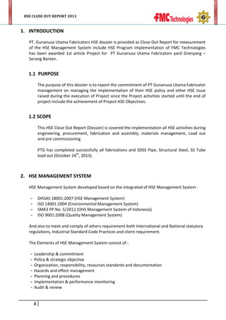 HSE CLOSE OUT REPORT 2013

1. INTRODUCTION
PT. Gunanusa Utama Fabricators HSE dossier is provided as Close Out Report for measurement
of the HSE Management System include HSE Program implementation of FMC Technologies
has been awarded 1st article Project for PT Gunanusa Utama Fabricators yard Grenyang –
Serang Banten.

1.1 PURPOSE
The purpose of this dossier is to report the commitment of PT Gunanusa Utama Fabricator
management on managing the implementation of their HSE policy and other HSE issue
raised during the execution of Project since the Project activities started until the end of
project include the achievement of Project HSE Objectives.

1.2 SCOPE
This HSE Close Out Report (Dossier) is covered the implementation all HSE activities during
engineering, procurement, fabrication and assembly, materials management, Load out
and pre commissioning
PTG has completed successfully all fabrications and SDSS Pipe, Structural Steel, SS Tube
load out (October 24th, 2013).

2. HSE MANAGEMENT SYSTEM
HSE Management System developed based on the integrated of HSE Management System :
OHSAS 18001:2007 (HSE Management System)
ISO 14001:2004 (Environmental Management System)
SMK3 PP No. 5/2012 (OHS Management System of Indonesia)
ISO 9001:2008 (Quality Management System)

-

And also to meet and comply of others requirement both International and National statutory
regulations, Industrial Standard Code Practices and client requirement.
The Elements of HSE Management System consist of :
-

Leadership & commitment
Policy & strategic objective
Organization, responsibility, resources standards and documentation
Hazards and effect management
Planning and procedures
Implementation & performance monitoring
Audit & review
3

 