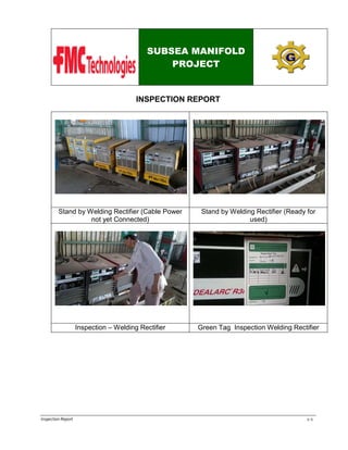 SUBSEA MANIFOLD
PROJECT

INSPECTION REPORT
: 2 UnitTruck Trailler

: 6 Unit

Stand by Welding Rectifier (Cable Power
not yet Connected)

Stand by Welding Rectifier (Ready for
used)

Inspection – Welding Rectifier

Green Tag Inspection Welding Rectifier

Inspection Report

1-2

 