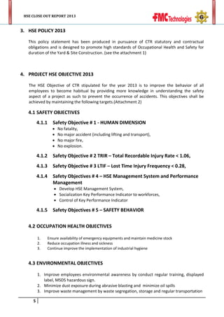 HSE CLOSE OUT REPORT 2013

3. HSE POLICY 2013
This policy statement has been produced in pursuance of CTR statutory and contractual
obligations and is designed to promote high standards of Occupational Health and Safety for
duration of the Yard & Site Construction. (see the attachment 1)

4. PROJECT HSE OBJECTIVE 2013
The HSE Objective of CTR stipulated for the year 2013 is to improve the behavior of all
employees to become habitual by providing more knowledge in understanding the safety
aspect of a project as such to prevent the occurrence of accidents. This objectives shall be
achieved by maintaining the following targets.(Attachment 2)

4.1 SAFETY OBJECTIVES
4.1.1

Safety Objective # 1 - HUMAN DIMENSION

•
•
•
•

No fatality,
No major accident (including lifting and transport),
No major fire,
No explosion.

4.1.2

Safety Objective # 2 TRIR – Total Recordable Injury Rate < 1.06,

4.1.3

Safety Objective # 3 LTIF – Lost Time Injury Frequency < 0.28,

4.1.4

Safety Objectives # 4 – HSE Management System and Performance
Management
• Develop HSE Management System,
• Socialization Key Performance Indicator to workforces,
• Control of Key Performance Indicator

4.1.5

Safety Objectives # 5 – SAFETY BEHAVIOR

4.2 OCCUPATION HEALTH OBJECTIVES
1.
2.
3.

Ensure availability of emergency equipments and maintain medicine stock
Reduce occupation illness and sickness
Continue improve the implementation of industrial hygiene

4.3 ENVIRONMENTAL OBJECTIVES
1. Improve employees environmental awareness by conduct regular training, displayed
label, MSDS hazardous sign.
2. Minimize dust exposure during abrasive blasting and minimize oil spills
3. Improve waste management by waste segregation, storage and regular transportation
5

 
