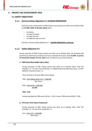 HSE CLOSE OUT REPORT 2013

5. PROJECT HSE ACHIEVEMENT 2013
5.1 SAFETY OBJECTIVES
5.1.1

General Safety Objective # 1 HUMAN DIMENSION
Total man-hours achievement of FMC Project since period June 2013 up to October 2013
are 13.244 (COD: 16 October 2013) which :
-

no fatality,
no major accident,
no major fire and
no explosion was occurred

Therefore, General Safety Objective # 1 – HUMAN DIMENSION is achieved.

5.1.2

Safety Objective # 2
During execution of FMC Project period June 2013 up to October 2013, the following HSE
performance with total cumulative man hours achieved there were some 13.244 at yard as
of closed date October 16 June, 2013 some accident has occurred as follows.

a. TRIR (Total Recordable Injury Rate)
During execution of FMC Project period June 2013 up to October 2013, Total FAT
(Fatality) = 0, LTI (Lost Time Accidents) = 0, RWDC (Restricted Work Day Case) = 0, MTC
(Medical Treatment Case) = 0.
There for base on formula ANSI version below :
TRIR = (FAT+RWDC+MTC+LTI) * 1.000.000
Man Hours
TRIR = (0+0+0+0) * 1.000.000

13.244

TRIR = 0,00
Comparing objective TRIR value shall be < 2, 00. it means TRIR archived (0,00 < 2,00)

b. LTIF (Lost Time Injury Frequency)
During execution of FMC Project period June 2013 up to October 2013, Total FAT
(Fatality) = 0, LTI (Lost Time Accidents) = 0
LTIF = (FAT+LTI) * 1.000.000
Man Hours

6

 