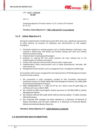 HSE CLOSE OUT REPORT 2013

LTIF = (0+0) * 1.000.000

13.244

LTIF = 0
Comparing objective LTIF value shall be < 0, 75. it means LTIF archived
(0 < 0, 75)
Therefore, Safety Objective # 2 – TRIR = 0,00 and LTIF = 0 are achieved

5.1.3

Safety Objective # 3
During the implementation of fabrication period 2013, there was a significant improvement
of safety behavior by proactive all employees and subcontractors on HSE program
throughout:
1. Participate regularly on meeting program such as Toolbox Meeting in daily basis, mass
meeting in weekly basis, HSE weekly and monthly meeting with client and monthly
Safety Committee meeting
2. Implementation housekeeping (5S) program
3. Discipline on wearing PPE and unsafe practices has been reduced due to the
implementation of violation card system
4. Conduct HSE inspection and internal & external audit in regular basis
5. Implementation safety communication such as safety poster/banner, barricade, HSE
notice board, etc.
6. Management Communication such as management visit / management walkthrough.
At meanwhile, HSE has been recognized for the implementation of HSE Management System
by external audit as below:
1. We successfully in audit surveillance certified by SICS (Sucofindo International
Certification Service) on OHSAS 18001:2007 (HSE Management System), ISO 14001:2004
(Environmental Management System)
2. SMK3 (PERMENAKER No. 5 / 1996 and PP No. 50 / 2012) scored 92 (gold flag) and
certificate will issue on March 2009.
3. We certified by LRQA (Lloyd Register Quality Assurance) on ISO 9001:2008 on Quality

Management System.
4. We conduct internal HSE audit which held by internal auditor. It makes increase
HSE performance.
5. Our corporate HSE manager has been selected as a Chairman of National of
Safety Committee and has been selected as a Chairman of Provincial Banten
Safety Committee by Banten Governor.
Therefore, Safety Objective # 3 – Safety Behavior is achieved

5.2 OCCUPATION HEALTH OBJECTIVES

7

 