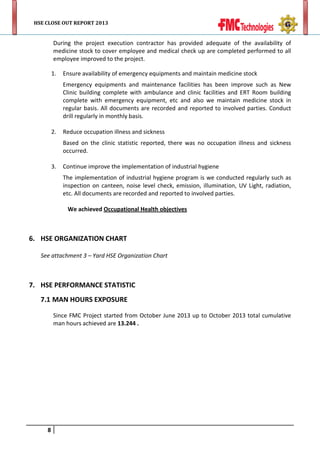 HSE CLOSE OUT REPORT 2013

During the project execution contractor has provided adequate of the availability of
medicine stock to cover employee and medical check up are completed performed to all
employee improved to the project.
1.

Ensure availability of emergency equipments and maintain medicine stock
Emergency equipments and maintenance facilities has been improve such as New
Clinic building complete with ambulance and clinic facilities and ERT Room building
complete with emergency equipment, etc and also we maintain medicine stock in
regular basis. All documents are recorded and reported to involved parties. Conduct
drill regularly in monthly basis.

2.

Reduce occupation illness and sickness
Based on the clinic statistic reported, there was no occupation illness and sickness
occurred.

3.

Continue improve the implementation of industrial hygiene
The implementation of industrial hygiene program is we conducted regularly such as
inspection on canteen, noise level check, emission, illumination, UV Light, radiation,
etc. All documents are recorded and reported to involved parties.
We achieved Occupational Health objectives

6. HSE ORGANIZATION CHART
See attachment 3 – Yard HSE Organization Chart

7. HSE PERFORMANCE STATISTIC
7.1 MAN HOURS EXPOSURE
Since FMC Project started from October June 2013 up to October 2013 total cumulative
man hours achieved are 13.244 .

8

 