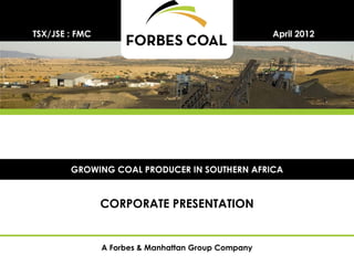 TSX/JSE : FMC                                        April 2012




        GROWING COAL PRODUCER IN SOUTHERN AFRICA


                CORPORATE PRESENTATION


                A Forbes & Manhattan Group Company
 