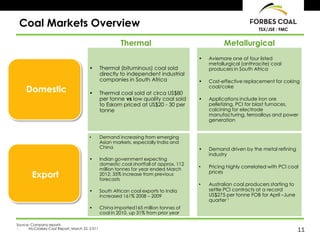 Coal Markets Overview                                                                                           TSX/JSE : FMC


                                                        Thermal                                   Metallurgical
                                                                                        •   Aviemore one of four listed
                                                                                            metallurgical (anthracite) coal
                                       •       Thermal (bituminous) coal sold               producers in South Africa
                                               directly to independent industrial
                                               companies in South Africa                •   Cost-effective replacement for coking
     Domestic                          •       Thermal coal sold at circa US$80
                                                                                            coal/coke

                                               per tonne vs low quality coal sold       •   Applications include iron ore
                                               to Eskom priced at US$20 - 30 per            pelletizing, PCI for blast furnaces,
                                               tonne                                        calcining for electrode
                                                                                            manufacturing, ferroalloys and power
                                                                                            generation


                                       •       Demand increasing from emerging
                                               Asian markets, especially India and
                                               China                                    •   Demand driven by the metal refining
                                                                                            industry
                                       •       Indian government expecting
                                               domestic coal shortfall of approx. 112
                                               million tonnes for year ended March
                                                                                        •   Pricing highly correlated with PCl coal
        Export                                 2012; 35% increase from previous
                                               forecasts
                                                                                            prices

                                                                                        •   Australian coal producers starting to
                                       •       South African coal exports to India          settle PCl contracts at a record
                                               increased 161% 2008 – 2009                   US$275 per tonne FOB for April –June
                                                                                            quarter 1
                                       •       China imported165 million tonnes of
                                               coal in 2010, up 31% from prior year

Source: Company reports
1.    McCloskey Coal Report, March 22, 2 011
                                                                                                                                    11
 