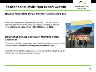 Positioned for Multi-Year Export Growth                           TSX/JSE : FMC



SECURED ADDITIONAL EXPORT CAPACITY AT RICHARD’S BAY


Milestone agreement inked on December 7, 2010 increases
export capacity incrementally by 960,000 tonnes per annum
for a total export capacity of 1,157,000 tonnes in 2013.




SIGNIFICANT OFFTAKE AGREEMENT PROVIDES STEADY
CASH FLOW
Three year offtake agreement reached with global energy trading
company for 1.75 million tonnes (total) of thermal coal

Cash flow from offtake agreement will fund continued ramp up of
production at the two operating mines




                                                                                  16
 