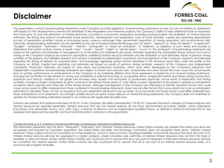 Disclaimer                                                                                                                                  TSX/JSE : FMC

This presentation contains forward-looking statements under Canadian securities legislation. Forward-looking statements include, but are not limited to, statements
with respect to the development potential and timetable of the Magdelena and Aviemore projects; the Company’s ability to raise additional funds as necessary;
the future price of coal; the estimation of mineral resources; conclusions of economic evaluations (including scoping studies); the realization of mineral resource
estimates; the timing and amount of estimated future production, development and exploration; costs of future activities; capital and operating expenditures;
success of exploration activities; mining or processing issues; currency exchange rates; government regulation of mining operations; and environmental risks.
Generally, forward-looking statements can be identified by the use of forward-looking terminology such as “plans”, “expects” or “does not expect”, “is expected”,
“budget”, “scheduled”, “estimates”, “forecasts”, “intends”, “anticipates” or “does not anticipate”, or “believes”, or variations of such words and phrases or
statements that certain actions, events or results “may”, “could”, “would”, “might” or “will be taken”, “occur” or “be achieved”. Forward-looking statements are
based on the opinions and estimates of management as of the date such statements are made. Estimates regarding the anticipated timing, amount and cost of
mining at the Company’s projects are based on assumptions underlying mineral resource estimates and the realization of such estimates; results of previous mining
activities at the projects, and detailed research and analysis completed by independent consultants and management of the Company; research and estimates
regarding the timing of delivery for long-lead items; and knowledge regarding certain factors described in the technical report filed under the profile of the
Company on SEDAR. Capital and operating cost estimates are based on results of previous mining activities, research of the Company and independent
consultants. Production estimates are based on mine plans and production schedules, which have been developed by the Company’s personnel and
independent consultants. Forward-looking statements are subject to known and unknown risks, uncertainties and other factors that may cause the actual results,
level of activity, performance or achievements of the Company to be materially different from those expressed or implied by such forward looking statements,
including but not limited to risks related to: timing and availability of external financing on acceptable terms; unexpected events and delays during construction,
expansion and start-up; variations in ore grade and recovery rates; receipt and revocation of government approvals; actual results of exploration and mining
activities; changes in project parameters as plans continue to be refined; future prices of coal; failure of plant, equipment or processes to operate as anticipated;
accidents, labour disputes and other risks of the mining industry. Although management of the Company has attempted to identify important factors that could
cause actual results to differ materially from those contained in forward-looking statements, there may be other factors that cause results not to be as anticipated,
estimated or intended. There can be no assurance that such statements will prove to be accurate, as actual results and future events could differ materially from
those anticipated in such statements. Accordingly, readers should not place undue reliance on forward-looking statements. The Company does not undertake to
update any forward-looking statements except in accordance with applicable securities laws.

Investors are advised that National Instrument NI 43-101 of the Canadian Securities Administrators (“NI 43-101”) requires that each category of mineral reserves and
mineral resources be reported separately. Mineral resources that are not mineral reserves do not have demonstrated economic viability. Johan Odendaal,
B.Sc.(Geol.), B.Sc.(Hons)(Min. Econ.), M.Sc. (Min. Eng.), a director of Minxcon and an independent Qualified Person, as defined in National Instrument 43-101 has
reviewed and approved the scientific and technical information contained in this presentation.



Cautionary Note to U.S. Investors Concerning Estimates of Measured, Indicated or Inferred Resources
The information presented uses the terms “measured”, “indicated” and “inferred” mineral resources. United States investors are advised that while such terms are
recognized and required by Canadian regulations, the United States Securities and Exchange Commission does not recognize these terms. “Inferred mineral
resources” have a great amount of uncertainty as to their existence, and as to their economic and legal feasibility. It cannot be assumed that all or any part of an
inferred mineral resource will ever be upgraded to a higher category. Under Canadian rules, estimates of inferred mineral resources may not form the basis of
feasibility or other economic studies. United States investors are cautioned not to assume that all or any part of measured or indicated mineral resources will ever
be converted into mineral reserves. United States investors are also cautioned not to assume that all or any part of an inferred mineral resource exists, or is
economically or legally mineable.




                                                                                                                                                                   2
 