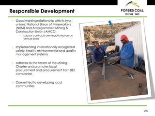 Responsible Development                          TSX/JSE : FMC


• Good working relationship with its two
  unions: National Union of Mineworkers
  (NUM) and Amalgamated Mining &
  Construction Union (AMCO)
     •   Labour contracts are negotiated on an
         annual basis


• Implementing internationally recognized
  safety, health, environmental and quality
  management systems

• Adheres to the tenets of the Mining
  Charter and promotes local
  procurement and procurement from BEE
  companies

• Committed to developing local
  communities




                                                                 28
 