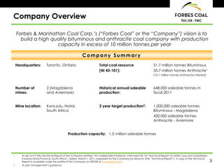 Company Overview                                                                                                                        TSX/JSE : FMC



     Forbes & Manhattan Coal Corp.’s (“Forbes Coal” or the “Company”) vision is to
       build a high quality bituminous and anthracite coal company with production
                      capacity in excess of 10 million tonnes per year

                                                        Company Summary
 Headquarters:             Toronto, Ontario                          Total coal resource                         51.7 million tonnes Bituminous
                                                                     (NI 43-101):                                35.7 million tonnes Anthracite1
                                                                                                                 (15.1 million tonnes anthracite inferred)



 Number of                 2 (Magdalena                              Historical annual saleable                  648,000 saleable tonnes in
 mines:                    and Aviemore)                             production:                                 fiscal 2011


 Mine location:            Kwa-zulu, Natal,                          2 year target production2:                  1,000,000 saleable tonnes
                           South Africa                                                                          Bituminous - Magdalena
                                                                                                                 420,000 saleable tonnes
                                                                                                                 Anthracite - Aviemore


                                            Production capacity: 1.5 million saleable tonnes




1.     As set out in the Technical Report of the Company entitled “An Independent National Instrument 43-101 Technical Report on Slater Coal and Subsidiaries,
       KwaZulu-Natal Province, South Africa”, dated March 1, 2011, prepared for the Company by Minxcon (the “Technical Report”). A copy of the Technical
       Report is available under the profile of the Company on SEDAR at www.sedar.com.                                                                           3
2.     As per management’s guidance
 