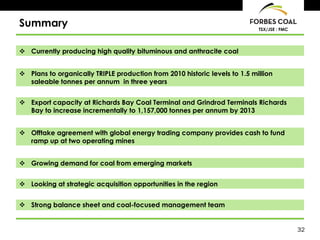 Summary                                                                     TSX/JSE : FMC




 Currently producing high quality bituminous and anthracite coal


 Plans to organically TRIPLE production from 2010 historic levels to 1.5 million
  saleable tonnes per annum in three years


 Export capacity at Richards Bay Coal Terminal and Grindrod Terminals Richards
  Bay to increase incrementally to 1,157,000 tonnes per annum by 2013


 Offtake agreement with global energy trading company provides cash to fund
  ramp up at two operating mines


 Growing demand for coal from emerging markets


 Looking at strategic acquisition opportunities in the region


 Strong balance sheet and coal-focused management team


                                                                                            32
 