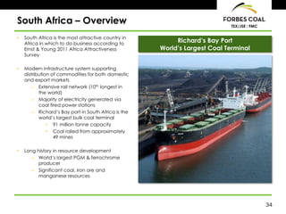 South Africa – Overview                                                     TSX/JSE : FMC

•   South Africa is the most attractive country in
    Africa in which to do business according to
                                                           Richard’s Bay Port
    Ernst & Young 2011 Africa Attractiveness          World’s Largest Coal Terminal
    Survey

•   Modern infrastructure system supporting
    distribution of commodities for both domestic
    and export markets
        – Extensive rail network (10th longest in
           the world)
        – Majority of electricity generated via
           coal fired power stations
        – Richard’s Bay port in South Africa is the
           world’s largest bulk coal terminal
               • 91 million tonne capacity
               • Coal railed from approximately
                  49 mines

•   Long history in resource development
       – World’s largest PGM & ferrochrome
          producer
       – Significant coal, iron ore and
          manganese resources




                                                                                            34
 