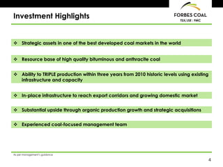Investment Highlights                                                        TSX/JSE : FMC




 Strategic assets in one of the best developed coal markets in the world


 Resource base of high quality bituminous and anthracite coal


 Ability to TRIPLE production within three years from 2010 historic levels using existing
  infrastructure and capacity


 In-place infrastructure to reach export corridors and growing domestic market


 Substantial upside through organic production growth and strategic acquisitions


 Experienced coal-focused management team




As per management’s guidance

                                                                                             4
 