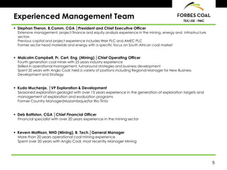 Experienced Management Team                                                                         TSX/JSE : FMC

 Stephan Theron, B.Comm, CGA │President and Chief Executive Officer
  Extensive management, project finance and equity analysis experience in the mining, energy and infrastructure
  sectors
  Previous capital and project experience includes Weir PLC and AMEC PLC
  Former sector head materials and energy with a specific focus on South African coal market


 Malcolm Campbell, Pr. Cert. Eng. (Mining) │Chief Operating Officer
  Fourth generation coal miner with 25 years industry experience
  Skilled in operational management, turnaround strategies and business development
  Spent 20 years with Anglo Coal; held a variety of positions including Regional Manager for New Business
  Development and Strategy


 Kuda Muchenje, │VP Exploration & Development
  Seasoned exploration geologist with over 15 years experience in the generation of exploration targets and
  management of exploration and evaluation programs
  Former Country Manager(Mozambique)for Rio Tinto


 Deb Battiston, CGA │Chief Financial Officer
  Financial specialist with over 20 years experience in the mining sector


 Kevern Mattison, NHD (Mining), B. Tech.│General Manager
  More than 20 years operational coal mining experience
  Spent over 20 years with Anglo Coal, most recently Manager Mining




                                                                                                                    5
 